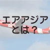 エアアジアとは？エアアジアの概要、どんなエアラインか、就航路線について解説